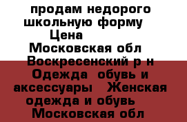 продам недорого школьную форму. › Цена ­ 1 500 - Московская обл., Воскресенский р-н Одежда, обувь и аксессуары » Женская одежда и обувь   . Московская обл.